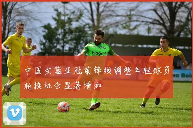 中国女篮亚冠前锋线调整年轻球员轮换机会显著增加
